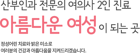 산부인과 전문의 여의사 2인진료 아름다운 여성이 되는 곳 정성어린 치료와 밝은 미소로 여러분의 건강과 아름다움을 지켜드리겠습니다.